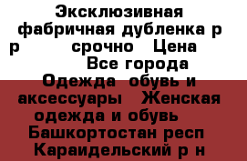 Эксклюзивная фабричная дубленка р-р 40-44, срочно › Цена ­ 18 000 - Все города Одежда, обувь и аксессуары » Женская одежда и обувь   . Башкортостан респ.,Караидельский р-н